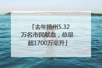 去年扬州5.32万名市民献血，总量超1700万毫升