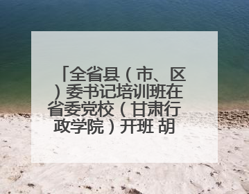 全省县（市、区）委书记培训班在省委党校（甘肃行政学院）开班 胡昌升出席开班式并讲话