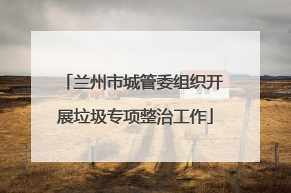 兰州市城管委组织开展垃圾专项整治工作