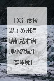 关注度拉满！苏州渭塘镇精准治理小流域生态环境