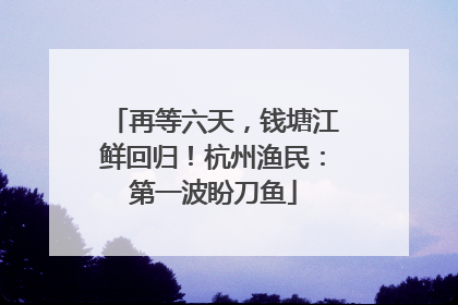 再等六天，钱塘江鲜回归！杭州渔民：第一波盼刀鱼