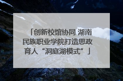 创新校馆协同 湖南民族职业学院打造思政育人“洞庭湖模式”