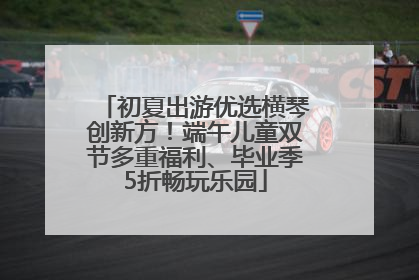 初夏出游优选横琴创新方！端午儿童双节多重福利、毕业季5折畅玩乐园