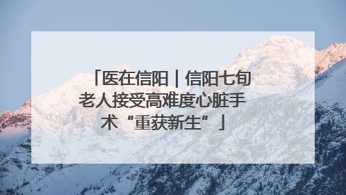 医在信阳｜信阳七旬老人接受高难度心脏手术“重获新生”