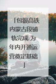 包银高铁内蒙古段铺轨完成 为年内开通运营奠定基础