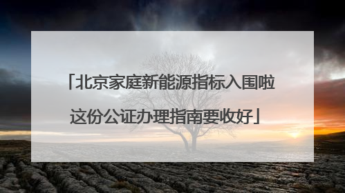 北京家庭新能源指标入围啦 这份公证办理指南要收好