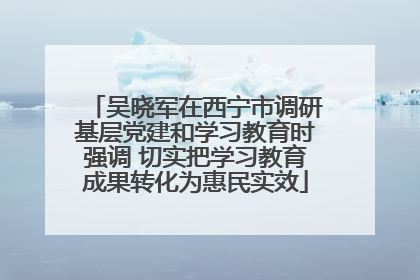 吴晓军在西宁市调研基层党建和学习教育时强调 切实把学习教育成果转化为惠民实效