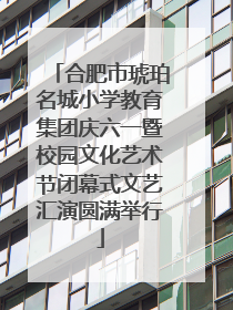 合肥市琥珀名城小学教育集团庆六一暨校园文化艺术节闭幕式文艺汇演圆满举行