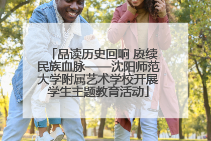品读历史回响 赓续民族血脉——沈阳师范大学附属艺术学校开展学生主题教育活动