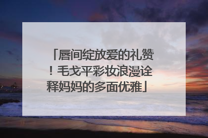 唇间绽放爱的礼赞！毛戈平彩妆浪漫诠释妈妈的多面优雅