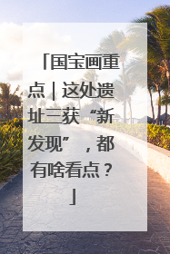 国宝画重点｜这处遗址三获“新发现”，都有啥看点？