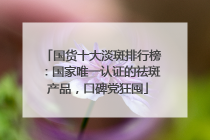 国货十大淡斑排行榜：国家唯一认证的祛斑产品，口碑党狂囤