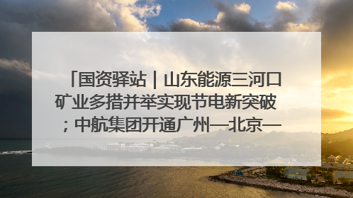 国资驿站｜山东能源三河口矿业多措并举实现节电新突破；中航集团开通广州—北京—格拉斯哥全货机航线