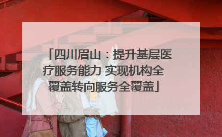 四川眉山：提升基层医疗服务能力 实现机构全覆盖转向服务全覆盖