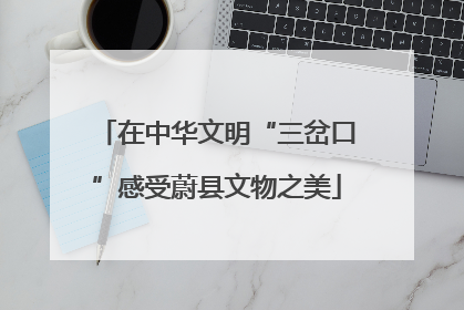 在中华文明“三岔口”感受蔚县文物之美
