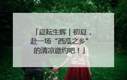 夏耘生辉｜初夏，赴一场“西瓜之乡”的清凉邀约吧！