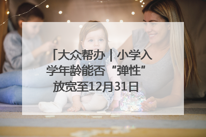 大众帮办｜小学入学年龄能否“弹性”放宽至12月31日？有地方已在探索