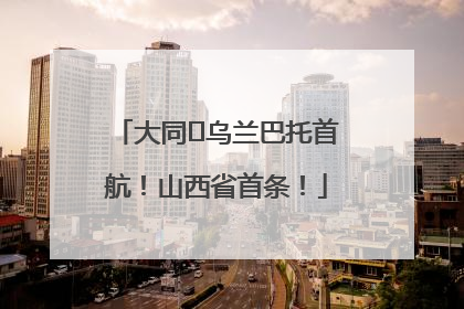 大同⇌乌兰巴托首航！山西省首条！