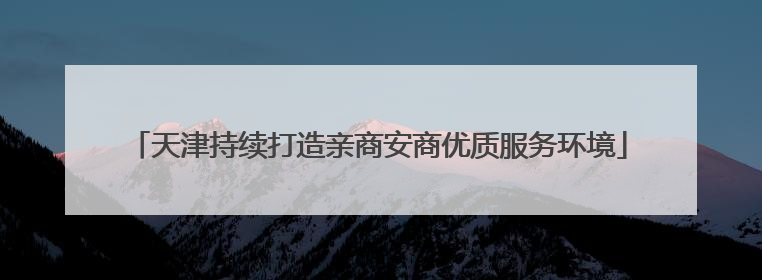 天津持续打造亲商安商优质服务环境