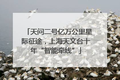 天问二号亿万公里星际征途，上海天文台十年“智能牵线”