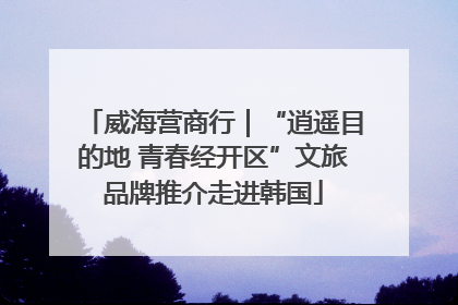 威海营商行｜“逍遥目的地 青春经开区”文旅品牌推介走进韩国