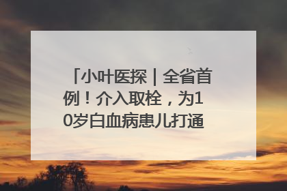 小叶医探｜全省首例！介入取栓，为10岁白血病患儿打通生命之“脉”