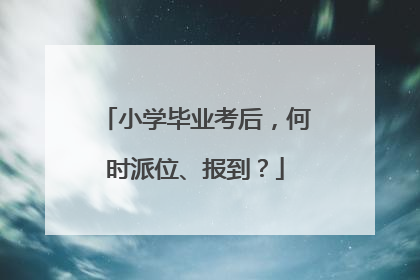 小学毕业考后，何时派位、报到？