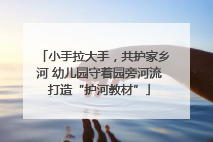 小手拉大手，共护家乡河 幼儿园守着园旁河流打造“护河教材”