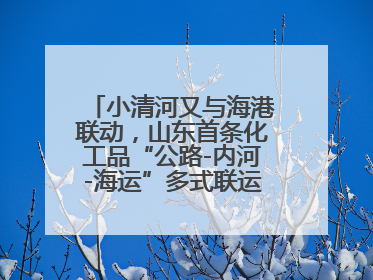 小清河又与海港联动，山东首条化工品“公路-内河-海运”多式联运通道开通
