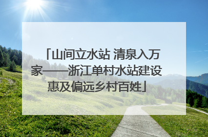 山间立水站 清泉入万家——浙江单村水站建设惠及偏远乡村百姓