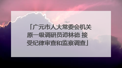广元市人大常委会机关原一级调研员谭林德 接受纪律审查和监察调查