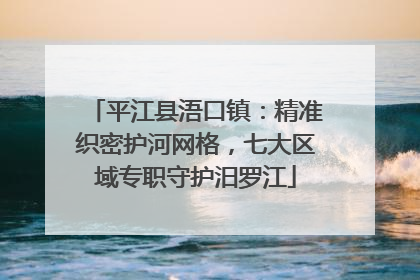 平江县浯口镇：精准织密护河网格，七大区域专职守护汨罗江