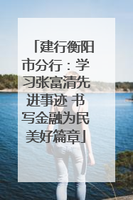 建行衡阳市分行：学习张富清先进事迹 书写金融为民美好篇章