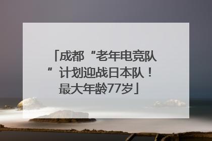 成都“老年电竞队”计划迎战日本队！最大年龄77岁