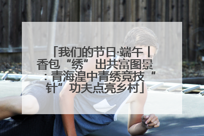 我们的节日·端午丨香包“绣”出共富图景：青海湟中青绣竞技“针”功夫点亮乡村