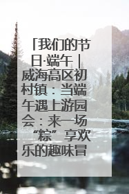 我们的节日·端午｜威海高区初村镇：当端午遇上游园会：来一场“粽”享欢乐的趣味冒险！