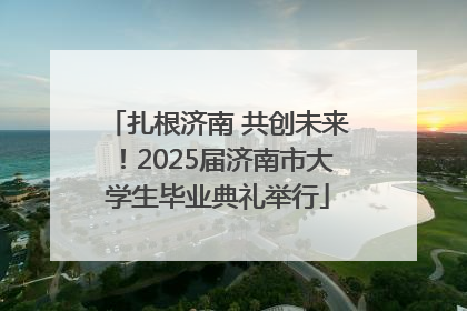 扎根济南 共创未来！2025届济南市大学生毕业典礼举行