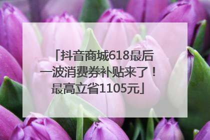 抖音商城618最后一波消费券补贴来了！最高立省1105元