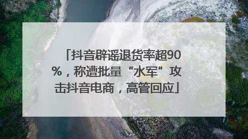 抖音辟谣退货率超90%，称遭批量“水军”攻击抖音电商，高管回应