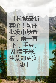 杭城最新菜价！勾庄批发市场老板：雨一直下，毛豆、甜糯玉米、生菜却更实惠