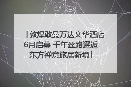 敦煌敢曼万达文华酒店6月启幕 千年丝路邂逅东方禅意旅居新境