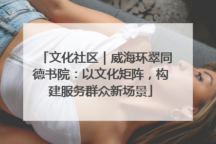 文化社区｜威海环翠同德书院：以文化矩阵，构建服务群众新场景