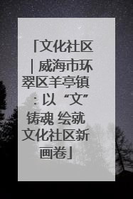 文化社区｜威海市环翠区羊亭镇：以“文”铸魂 绘就文化社区新画卷