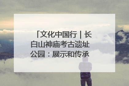 文化中国行｜长白山神庙考古遗址公园：展示和传承多民族文化交融