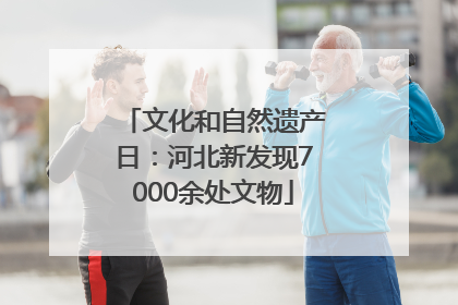 文化和自然遗产日：河北新发现7000余处文物
