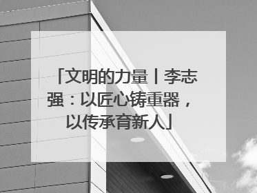 文明的力量丨李志强：以匠心铸重器，以传承育新人