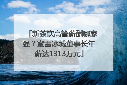 新茶饮高管薪酬哪家强？蜜雪冰城董事长年薪达1313万元