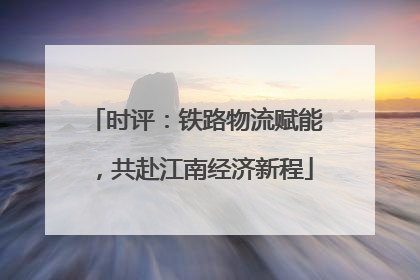 时评：铁路物流赋能，共赴江南经济新程