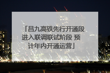 昌九高铁先行开通段进入联调联试阶段 预计年内开通运营