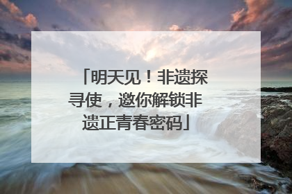 明天见！非遗探寻使，邀你解锁非遗正青春密码